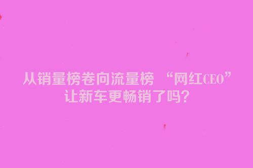 从销量榜卷向流量榜 “网红CEO”让新车更畅销了吗？