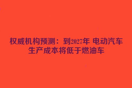 权威机构预测：到2027年 电动汽车生产成本将低于燃油车
