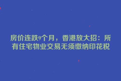房价连跌9个月，香港放大招：所有住宅物业交易无须缴纳印花税