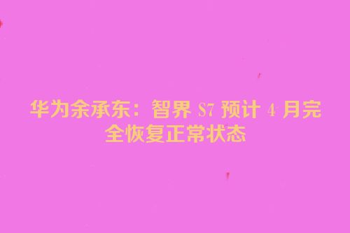 华为余承东：智界 S7 预计 4 月完全恢复正常状态