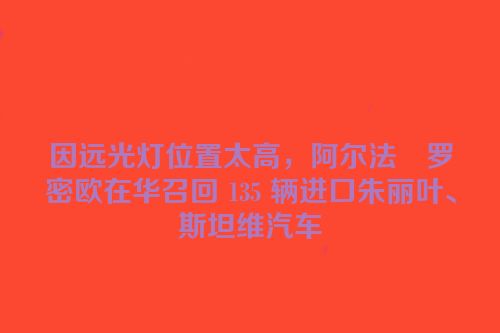 因远光灯位置太高，阿尔法・罗密欧在华召回 135 辆进口朱丽叶、斯坦维汽车