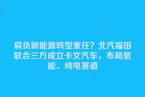 肩负新能源转型重任？北汽福田联合三方成立卡文汽车，布局氢能、纯电赛道