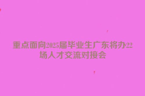 重点面向2025届毕业生广东将办22场人才交流对接会