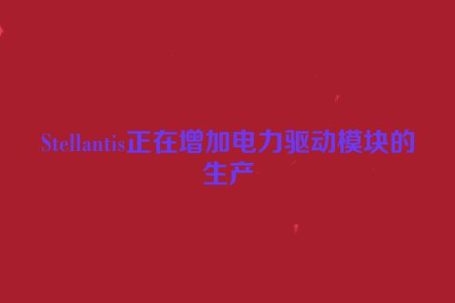 Stellantis正在增加电力驱动模块的生产