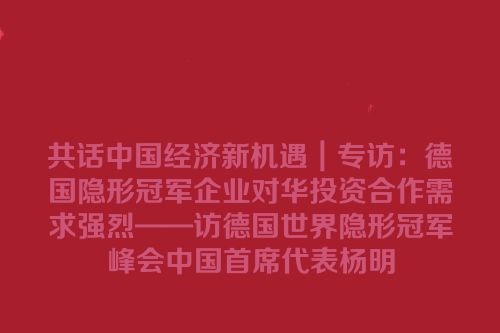 共话中国经济新机遇｜专访：德国隐形冠军企业对华投资合作需求强烈——访德国世界隐形冠军峰会中国首席代表杨明