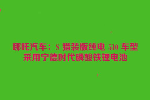 哪吒汽车：S 猎装版纯电 510 车型采用宁德时代磷酸铁锂电池