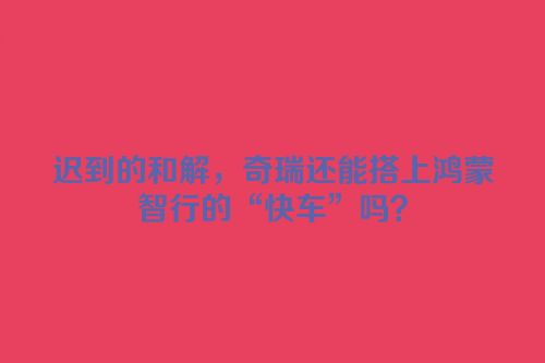 迟到的和解，奇瑞还能搭上鸿蒙智行的“快车”吗？