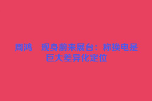 周鸿祎现身蔚来展台：称换电是巨大差异化定位