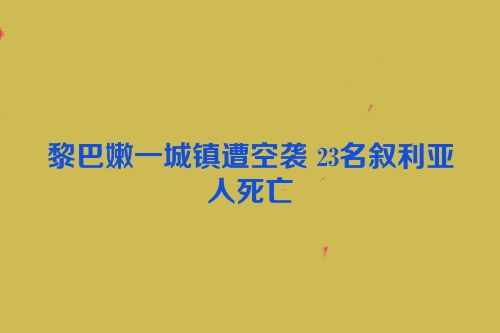 黎巴嫩一城镇遭空袭 23名叙利亚人死亡