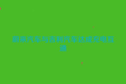 蔚来汽车与吉利汽车达成充电互通