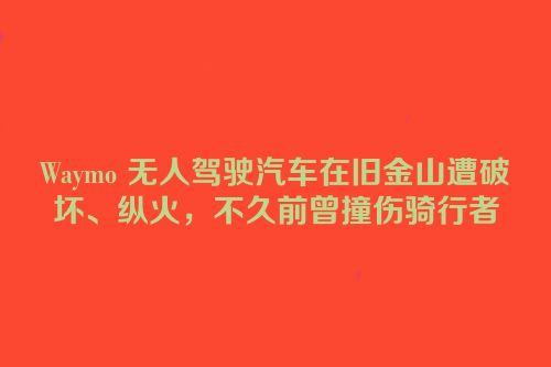 Waymo 无人驾驶汽车在旧金山遭破坏、纵火，不久前曾撞伤骑行者