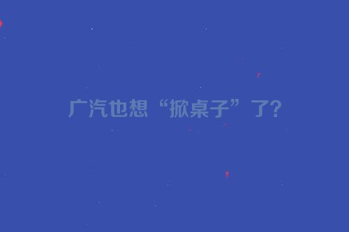 广汽也想“掀桌子”了？