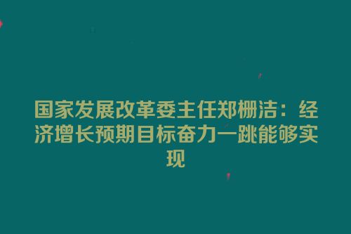 国家发展改革委主任郑栅洁：经济增长预期目标奋力一跳能够实现