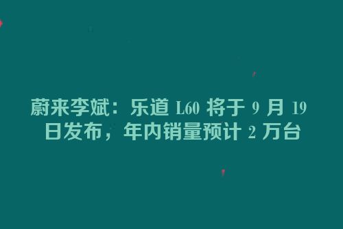 蔚来李斌：乐道 L60 将于 9 月 19 日发布，年内销量预计 2 万台