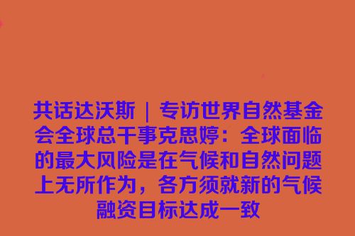 共话达沃斯 | 专访世界自然基金会全球总干事克思婷：全球面临的最大风险是在气候和自然问题上无所作为，各方须就新的气候融资目标达成一致