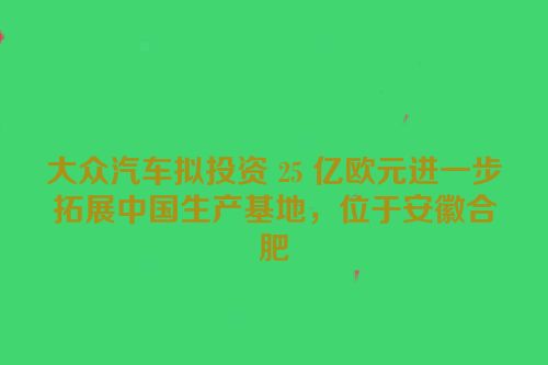 大众汽车拟投资 25 亿欧元进一步拓展中国生产基地，位于安徽合肥