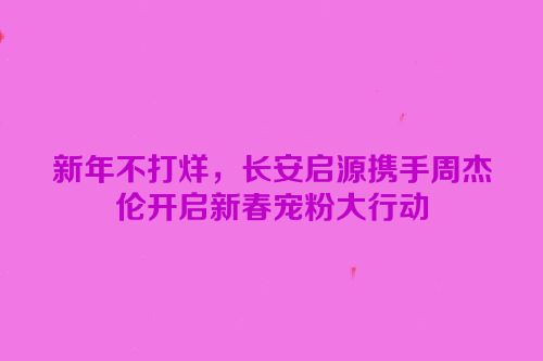 新年不打烊，长安启源携手周杰伦开启新春宠粉大行动