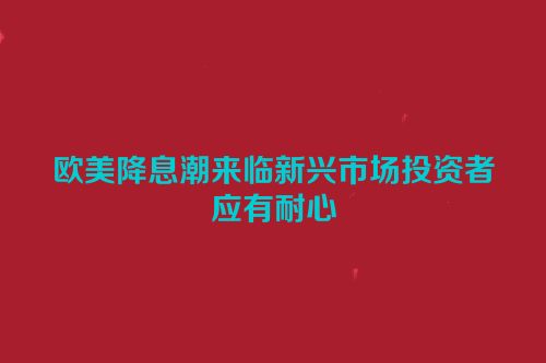 欧美降息潮来临新兴市场投资者应有耐心