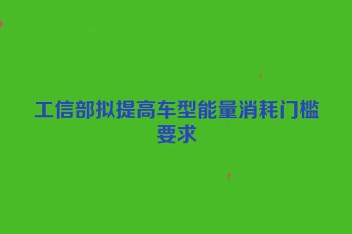工信部拟提高车型能量消耗门槛要求