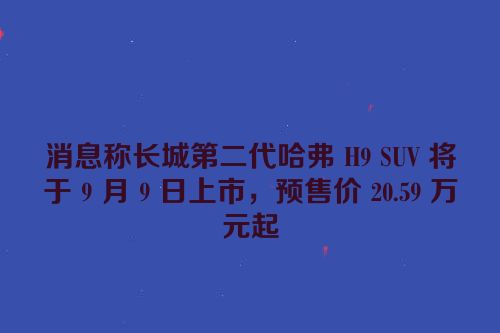 消息称长城第二代哈弗 H9 SUV 将于 9 月 9 日上市，预售价 20.59 万元起
