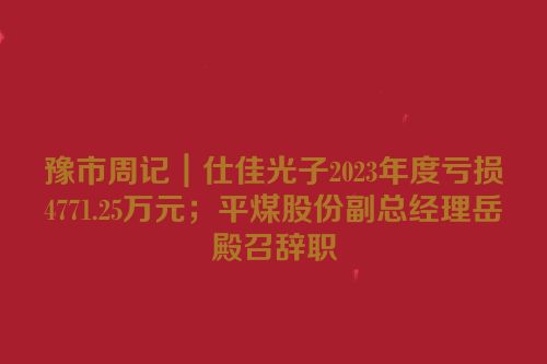 豫市周记｜仕佳光子2023年度亏损4771.25万元；平煤股份副总经理岳殿召辞职
