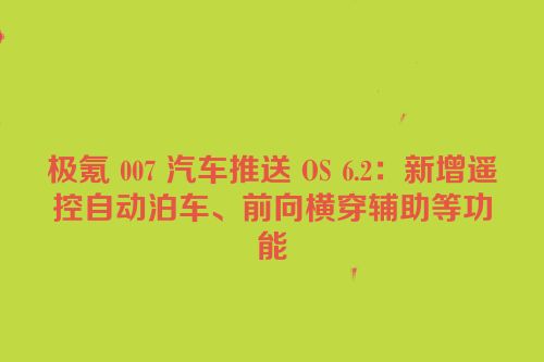 极氪 007 汽车推送 OS 6.2：新增遥控自动泊车、前向横穿辅助等功能