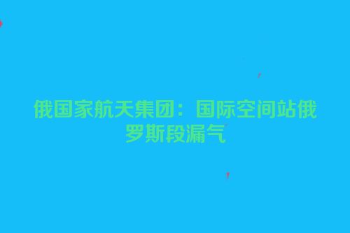 俄国家航天集团：国际空间站俄罗斯段漏气