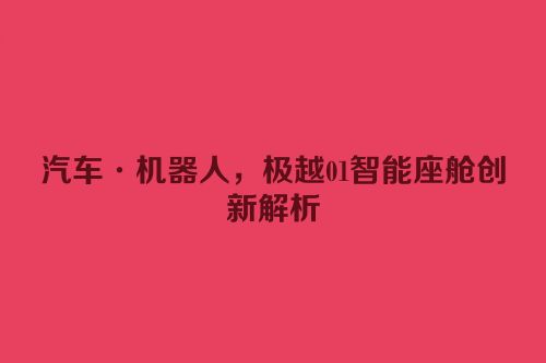 汽车·机器人，极越01智能座舱创新解析
