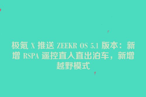 极氪 X 推送 ZEEKR OS 5.1 版本：新增 RSPA 遥控直入直出泊车，新增越野模式