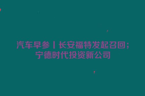 汽车早参丨长安福特发起召回；宁德时代投资新公司