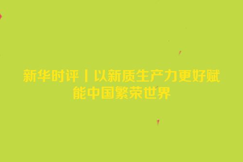 新华时评丨以新质生产力更好赋能中国繁荣世界