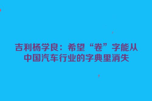 吉利杨学良：希望“卷”字能从中国汽车行业的字典里消失