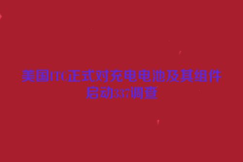 美国ITC正式对充电电池及其组件启动337调查