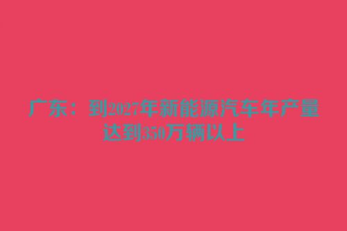 广东：到2027年新能源汽车年产量达到350万辆以上
