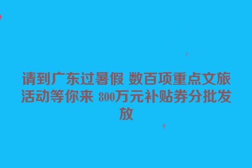请到广东过暑假 数百项重点文旅活动等你来 800万元补贴券分批发放