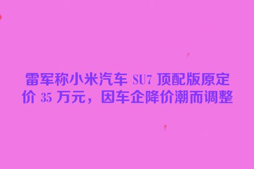 雷军称小米汽车 SU7 顶配版原定价 35 万元，因车企降价潮而调整