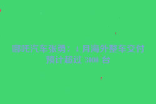 哪吒汽车张勇：4 月海外整车交付预计超过 3000 台