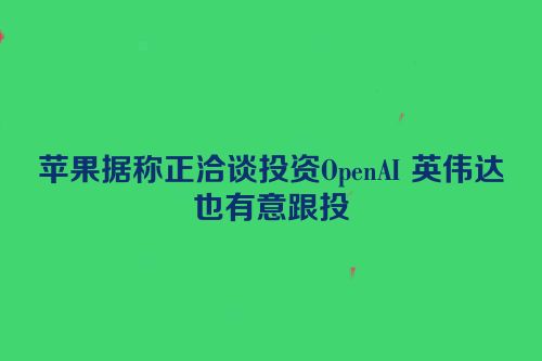 苹果据称正洽谈投资OpenAI 英伟达也有意跟投
