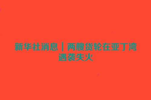 新华社消息｜两艘货轮在亚丁湾遇袭失火