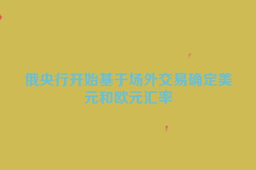 俄央行开始基于场外交易确定美元和欧元汇率