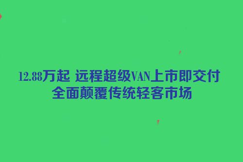 12.88万起 远程超级VAN上市即交付 全面颠覆传统轻客市场