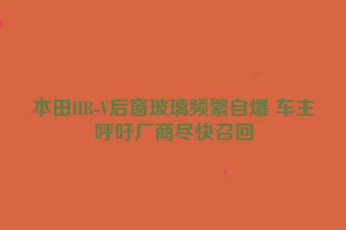 本田HR-V后窗玻璃频繁自爆 车主呼吁厂商尽快召回