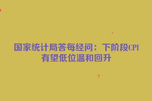 国家统计局答每经问：下阶段CPI有望低位温和回升