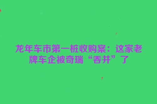 龙年车市第一桩收购案：这家老牌车企被奇瑞“吞并”了