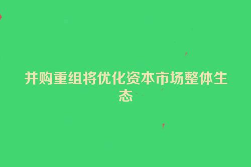 并购重组将优化资本市场整体生态