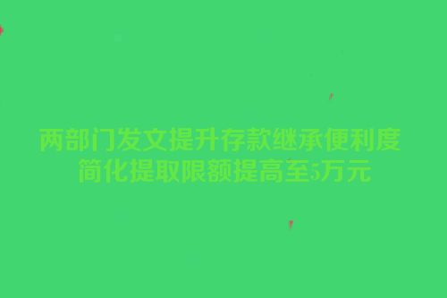 两部门发文提升存款继承便利度 简化提取限额提高至5万元