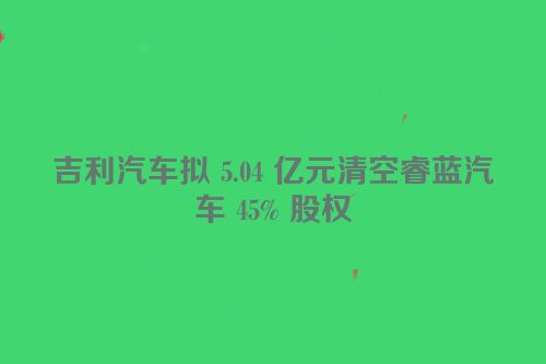吉利汽车拟 5.04 亿元清空睿蓝汽车 45% 股权