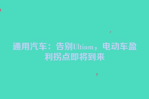通用汽车：告别Ultium，电动车盈利拐点即将到来