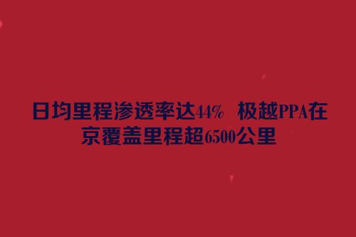 日均里程渗透率达44%  极越PPA在京覆盖里程超6500公里