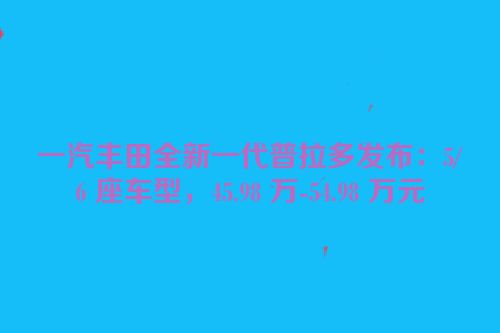 一汽丰田全新一代普拉多发布：5/6 座车型，45.98 万-54.98 万元